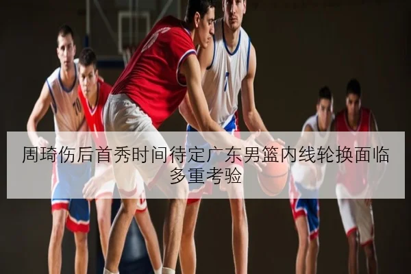 周琦伤后首秀时间待定广东男篮内线轮换面临多重考验